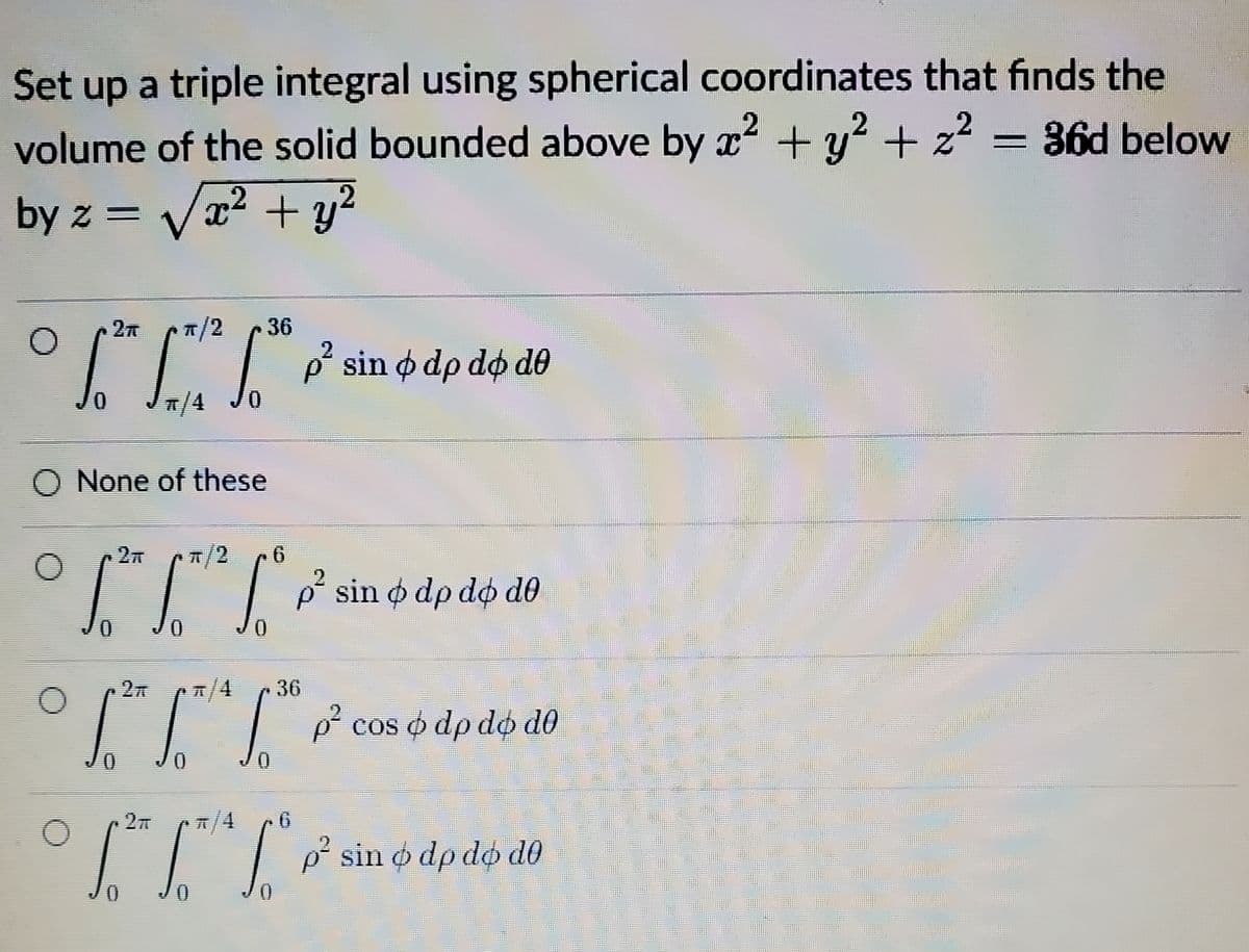 Set up a triple integral using spherical coordinates that finds the
volume of the solid bounded above by x + y? + z2 = 36d below
by z = Vx2 + y²
T/2
36
J.
p' sin o dp do d0
T/4
O None of these
T/2
TTở sin o dp dộ dô
T/4
36
p° cos o dp do d0
T/4
III P sin dp dộ dô
