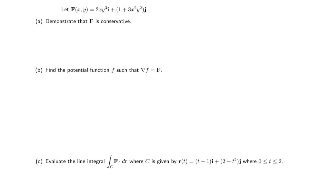 Let F(x, y) = 2xy³i+ (1 + 3x²y²)j.
(a) Demonstrate that F is conservative.
(b) Find the potential function f such that Vf = F.
(c) Evaluate the line integral /
F. dr where C is given by r(t) = (t + 1)i + (2 – t²)j where 0 <t< 2.
