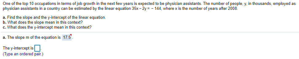 One of the top 10 occupations in terms of job growth in the next few years is expected to be physician assistants. The number of people, y, in thousands, employed as
physician assistants in a country can be estimated by the linear equation 35x- 2y = - 144, where x is the number of years after 2008.
a. Find the slope and the y-intercept of the linear equation.
b. What does the slope mean in this context?
c. What does the y-intercept mean in this context?
a. The slope m of the equation is 17.5.
The y-intercept is N
(Type an ordered pair.)
