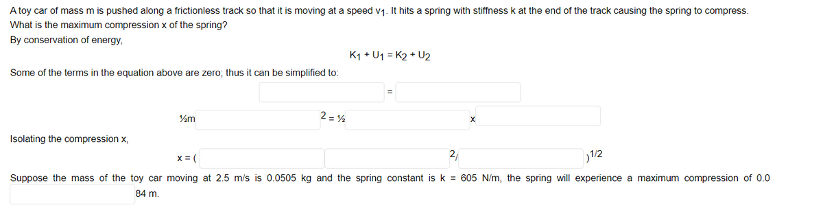 A toy car of mass m is pushed along a frictionless track so that it is moving at a speed v1. It hits a spring with stiffness k at the end of the track causing the spring to compress.
What is the maximum compression x of the spring?
By conservation of energy,
K1 + U1 = K2 + U2
Some of the terms in the equation above are zero; thus it can be simplified to:
2 = 2
Isolating the compression x,
x = (
27
1/2
Suppose the mass of the toy car moving at 2.5 m/s is 0.0505 kg and the spring constant is k = 605 N/m, the spring will experience a maximum compression of 0.0
84 m.
