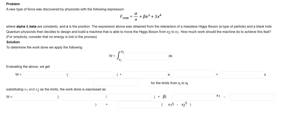 Problem
A new type of force was discovered by physicists with the following expression:
a
Fnew
+ Be* + 3x4
where alpha & beta are constants, and x is the position. The expression above was obtained from the interaction of a massless Higgs Boson (a type of particle) and a black hole.
Quantum physicists then decides to design and build a machine that is able to move the Higgs Boson from x2 to x1. How much work should the machine do to achieve this feat?
(For simplicity, consider that no energy is lost in the process)
Solution
To determine the work done we apply the following
W =
dx
Evaluating the above, we get
W =
for the limits from xj to Xf
substituting x1 and x2 as the limits, the work done is expressed as
W =
| + B
X1
( x15
x25 )
