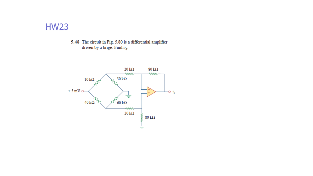 HW23
5.48 The circuit in Fig. 5.80 is a differential amplifier
driven by a brige. Find v.
20 k2
80 k2
10 k2
30 k2
+ 5 mV o-
40 k2
60 k2
20 k2
80 k2
