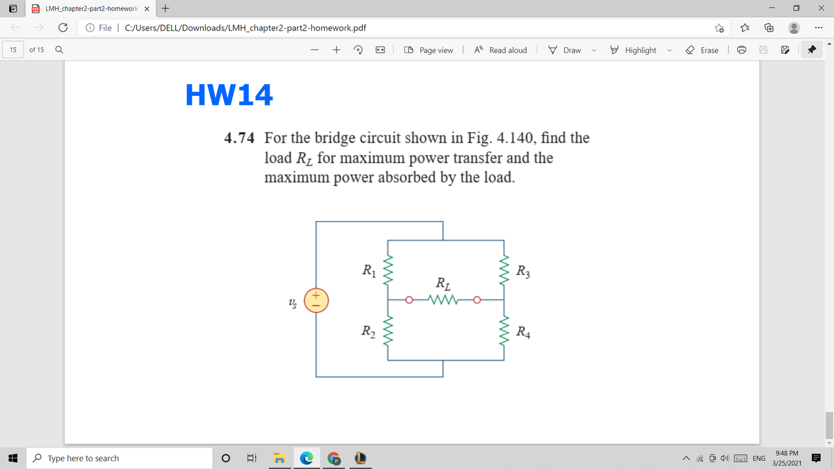 D LMH_chapter2-part2-homework. X
+
O File | C:/Users/DELL/Downloads/LMH_chapter2-part2-homework.pdf
of 15
D Page view A Read aloud
V Draw
E Highlight
O Erase
15
HW14
4.74 For the bridge circuit shown in Fig. 4.140, find the
load R, for maximum power transfer and the
maximum power absorbed by the load.
R1
R3
R1
R2
R4
9:48 PM
O Type here to search
^ a O ) E
ENG
3/25/2021
