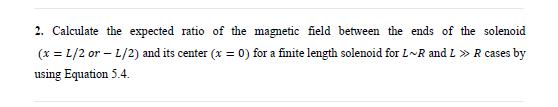 2. Calculate the expected ratio of the magnetic field between the ends of the solenoid
(x = L/2 or – L/2) and its center (x = 0) for a finite length solenoid for L~R and L » R cases by
using Equation 5.4.
