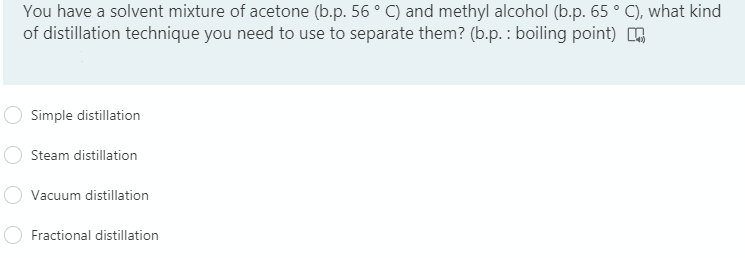 You have a solvent mixture of acetone (b.p. 56 ° C) and methyl alcohol (b.p. 65 ° C), what kind
of distillation technique you need to use to separate them? (b.p. : boiling point) ,
Simple distillation
Steam distillation
Vacuum distillation
Fractional distillation
