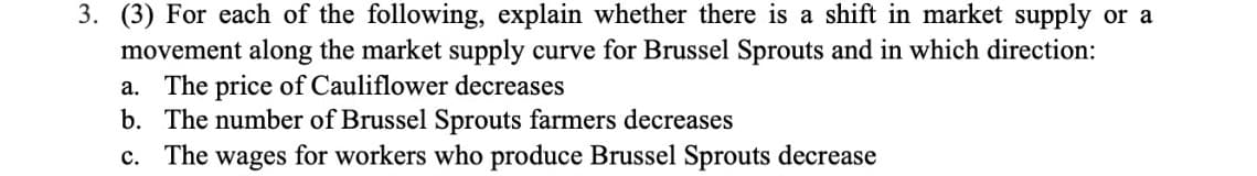 3. (3) For each of the following, explain whether there is a shift in market supply or a
movement along the market supply curve for Brussel Sprouts and in which direction:
a. The price of Cauliflower decreases
b. The number of Brussel Sprouts farmers decreases
c. The wages for workers who produce Brussel Sprouts decrease
