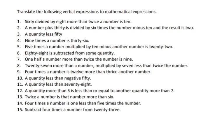 Translate the following verbal expressions to mathematical expressions.
1. Sixty divided by eight more than twice a number is ten.
2. A number plus thirty is divided by six times the number minus ten and the result is two.
3. A quantity less fifty
4. Nine times a number is thirty-six.
5. Five times a number multiplied by ten minus another number is twenty-two.
6. Eighty-eight is subtracted from some quantity.
7. One half a number more than twice the number is nine.
8. Twenty-seven more than a number, multiplied by seven less than twice the number.
9. Four times a number is twelve more than thrice another number.
10. A quantity less than negative fifty.
11. A quantity less than seventy-eight.
12. A quantity more than 5 is less than or equal to another quantity more than 7.
13. Twice a number is that number more than six.
14. Four times a number is one less than five times the number.
15. Subtract four times a number from twenty-three.

