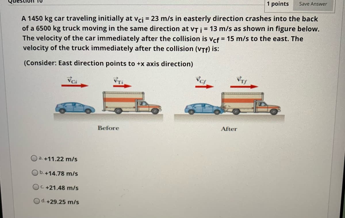 1 points
Save Answer
A 1450 kg car traveling initially at vcj = 23 m/s in easterly direction crashes into the back
of a 6500 kg truck moving in the same direction at vT j = 13 m/s as shown in figure below.
The velocity of the car immediately after the collision is Vcf = 15 m/s to the east. The
velocity of the truck immediately after the collision (VTf) is:
(Consider: East direction points to +x axis direction)
Before
After
O a. +11.22 m/s
Ob.+14.78 m/s
C. +21.48 m/s
d. +29.25 m/s
