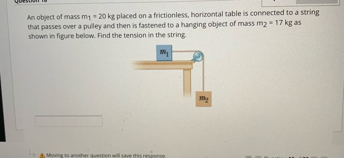 An object of mass m1 = 20 kg placed on a frictionless, horizontal table is connected to a string
that passes over a pulley and then is fastened to a hanging object of mass m2 = 17 kg as
shown in figure below. Find the tension in the string.
m1
m2
A Moving to another question will save this response,
