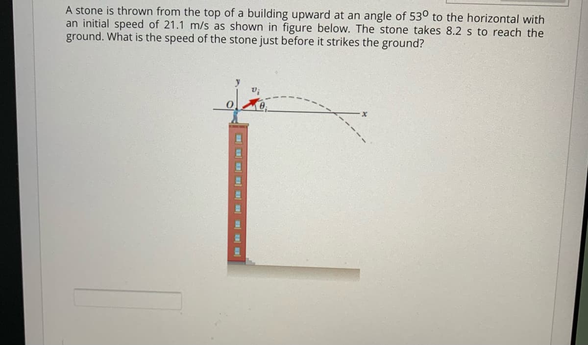 A stone is thrown from the top of a building upward at an angle of 53° to the horizontal with
an initial speed of 21.1 m/s as shown in figure below. The stone takes 8.2 s to reach the
ground. What is the speed of the stone just before it strikes the ground?
