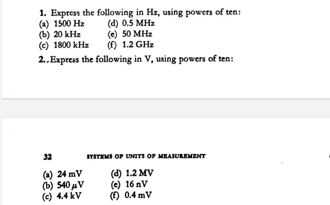 1. Express the following in Hz, using powers of ten:
(a) 1500 Hz
(b) 20 kHz
(c) 1800 kHz
(d) 0.5 MHz
(e) 50 MHz
(f) 1.2 GHz
2..Express the following in V, using powers of ten:
32
SYSTEMS OF UNITS OF MEASUREMENT
(a) 24 mV
(b) 540 µV
(c) 4.4 kV
(d) 1.2 MV
(e) 16 nV
(f) 0.4 mV
