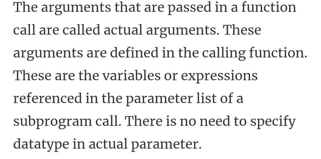The arguments that are passed in a function
call are called actual arguments. These
arguments are defined in the calling function.
These are the variables or expressions
referenced in the parameter list of a
subprogram call. There is no need to specify
datatype in actual parameter.
