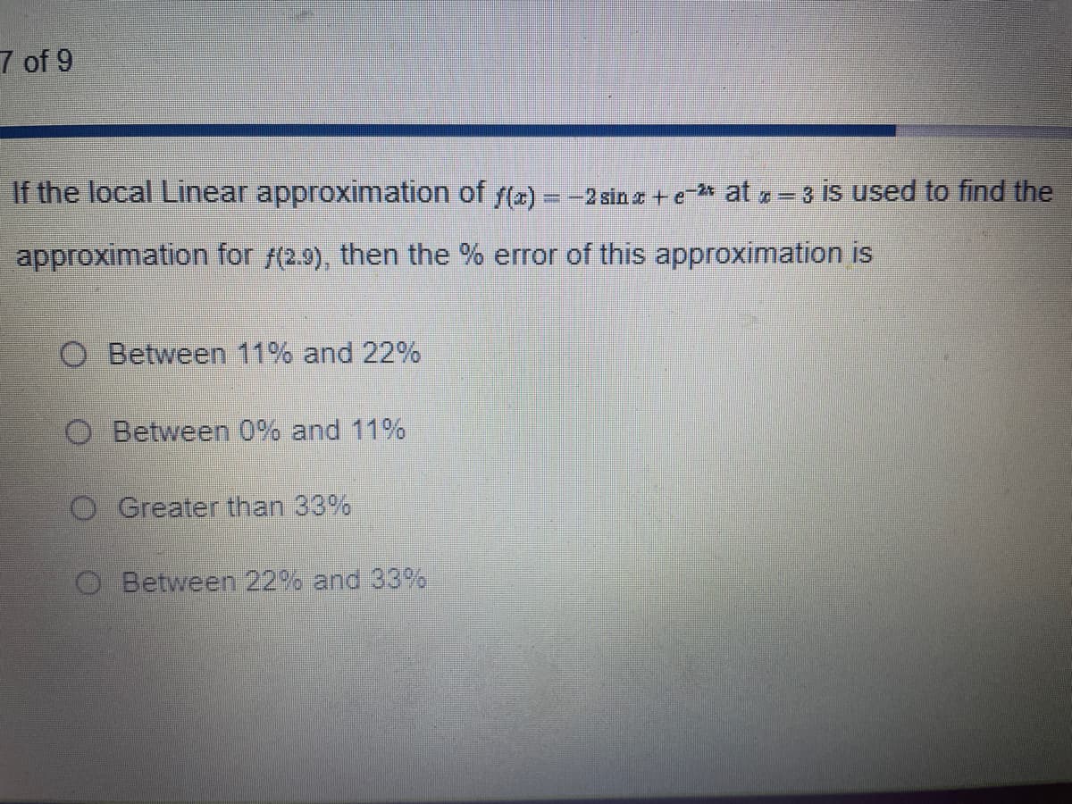 7 of 9
If the local Linear approximation of f(x) = -2 sinx+e-2 at x = 3 is used to find the
approximation for f(2.9), then the % error of this approximation is
O Between 11% and 22%
Between 0% and 11%
O Greater than 33%
Between 22% and 33%