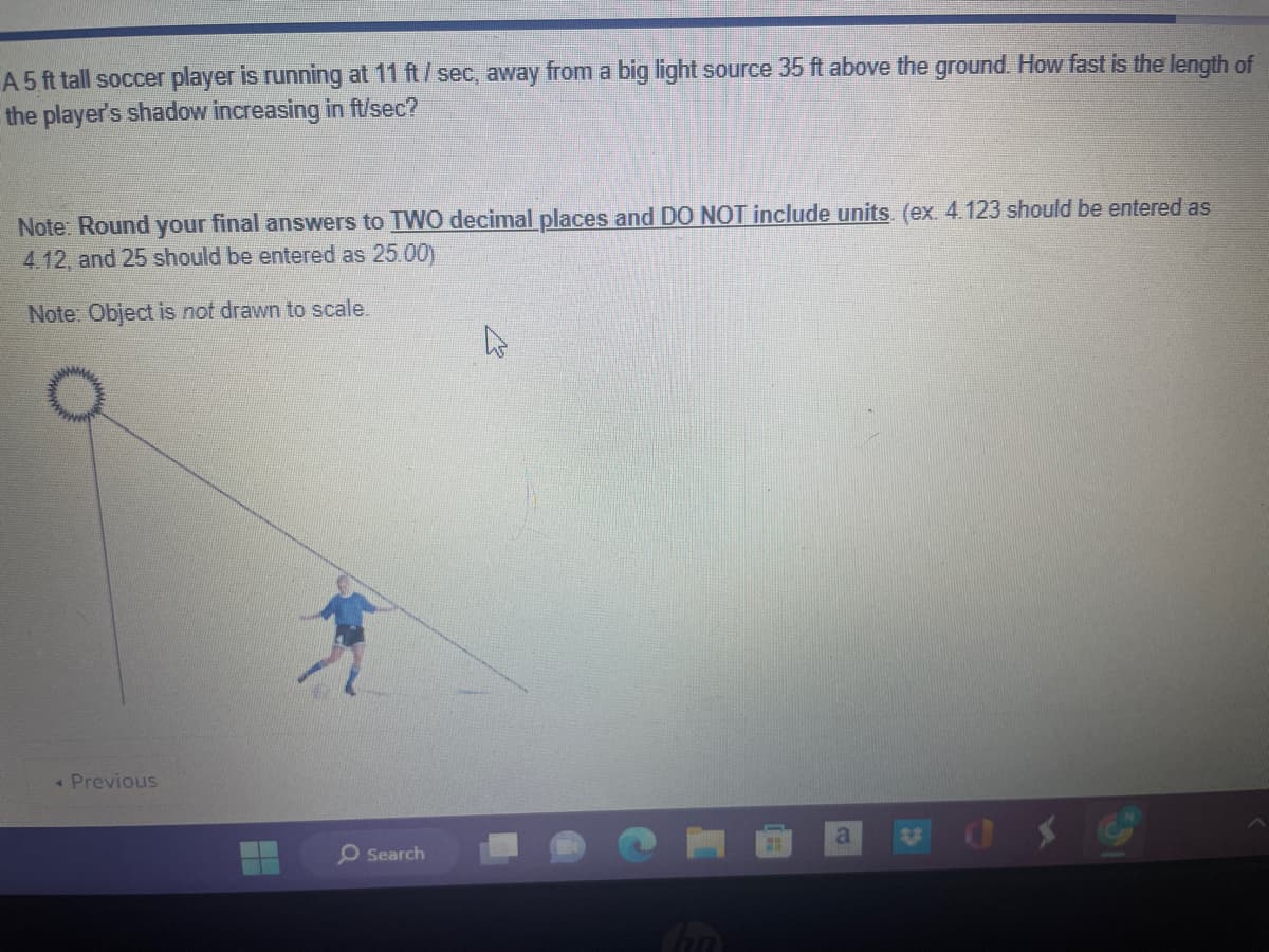 A 5 ft tall soccer player is running at 11 ft/sec, away from a big light source 35 ft above the ground. How fast is the length of
the player's shadow increasing in ft/sec?
Note: Round your final answers to TWO decimal places and DO NOT include units. (ex. 4.123 should be entered as
4.12, and 25 should be entered as 25.00)
Note: Object is not drawn to scale.
< Previous
O Search
a