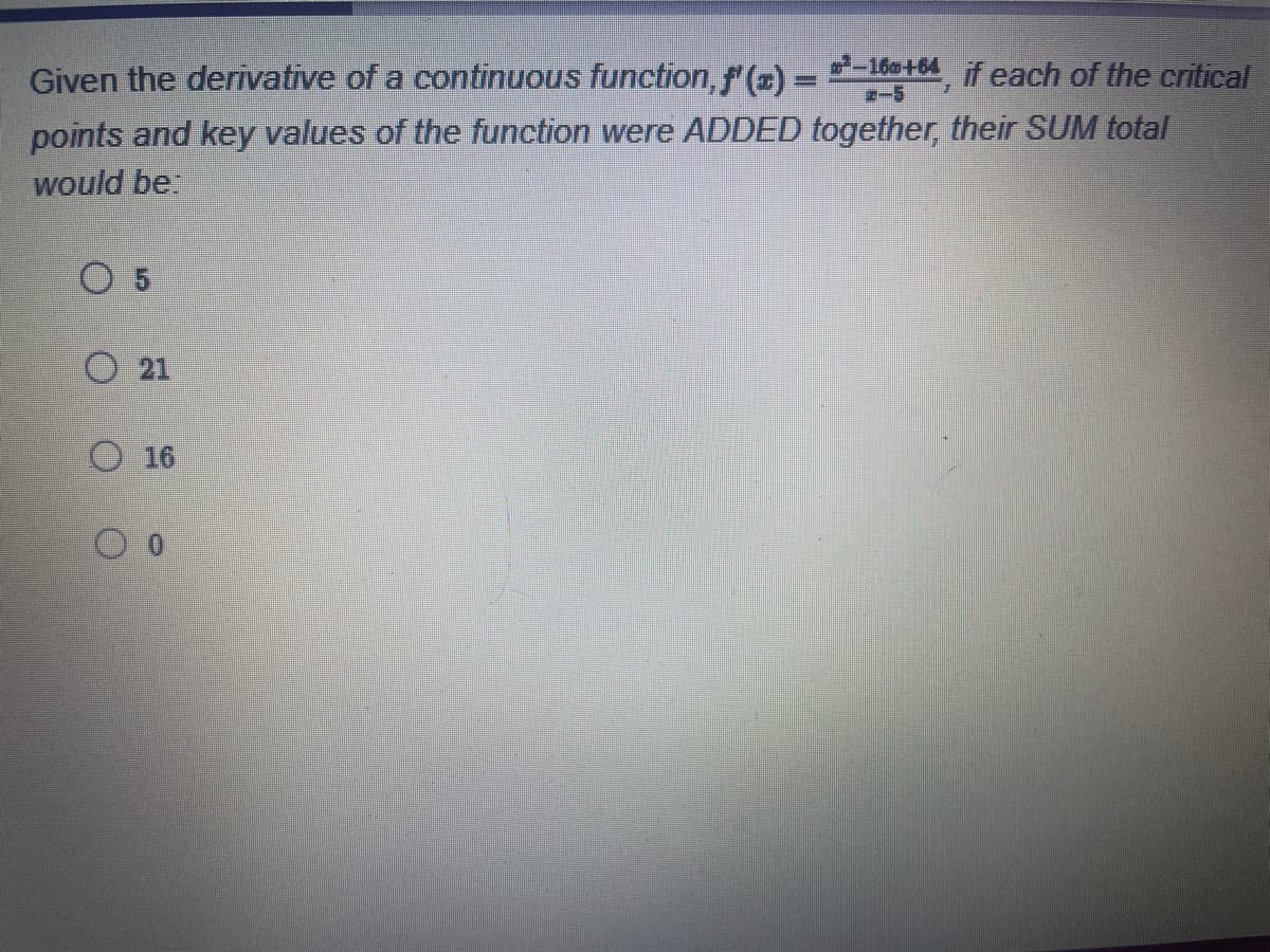 Given the derivative of a continuous function, f'(x) = -160+64, if each of the critical
points and key values of the function were ADDED together, their SUM total
would be:
O 5
O21
16