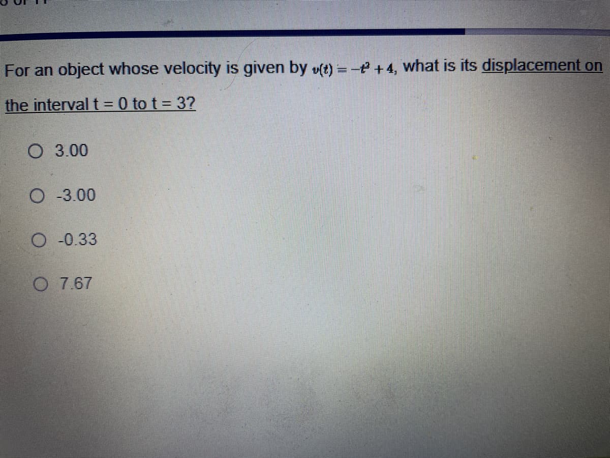 For an object whose velocity is given by v(t) = - +4, what is its displacement on
the interval t = 0 tot = 3?
O 3.00
O -3.00
O-0.33
O 7.67