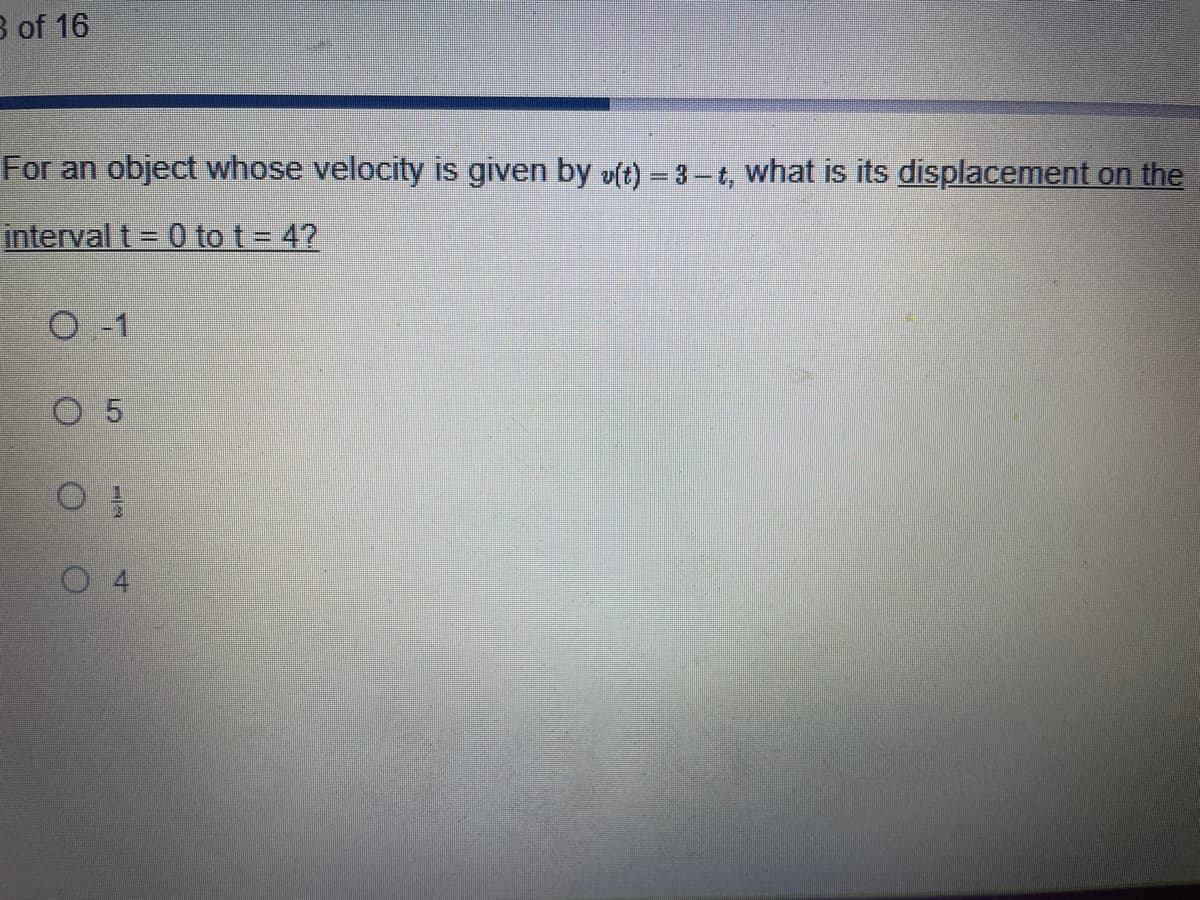 3 of 16
For an object whose velocity is given by u(t)=3-t, what is its displacement on the
interval t = 0 to t = 4?
O-1
O 5
O