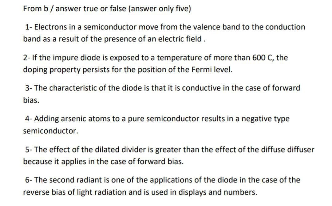 From b / answer true or false (answer only five)
1- Electrons in a semiconductor move from the valence band to the conduction
band as a result of the presence of an electric field.
2- If the impure diode is exposed to a temperature of more than 600 C, the
doping property persists for the position of the Fermi level.
3- The characteristic of the diode is that it is conductive in the case of forward
bias.
4- Adding arsenic atoms to a pure semiconductor results in a negative type
semiconductor.
5- The effect of the dilated divider is greater than the effect of the diffuse diffuser
because it applies in the case of forward bias.
6- The second radiant is one of the applications of the diode in the case of the
reverse bias of light radiation and is used in displays and numbers.