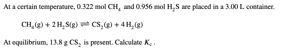 At a certain temperature, 0.322 mol CH, and 0.956 mol H, S are placed in a 3.00 L container.
CH, (g) + 2 H, S(g) = CS,(g) + 4 H,(g)
At equilibrium, 13.8 g CS, is present. Calculate K, .
