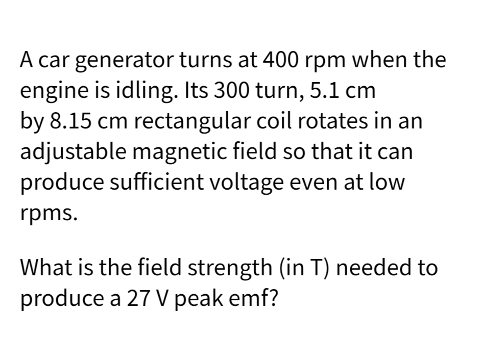 A car generator turns at 400 rpm when the
engine is idling. Its 300 turn, 5.1 cm
by 8.15 cm rectangular coil rotates in an
adjustable magnetic field so that it can
produce sufficient voltage even at low
rpms.
What is the field strength (in T) needed to
produce a 27 V peak emf?
