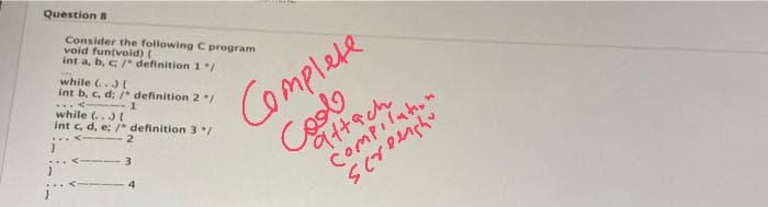 Question 8
Consider the following C program
void fun(void) (
int a, b, c/" definition 1/
while (.
int b, c, d; * definition 2/
while (..)(
int c, d, e; /* definition 3/
Complete
Coolo
9ttach
3
Compilation
4
