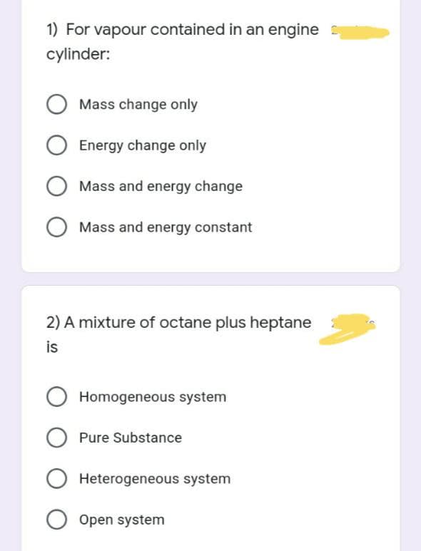 1) For vapour contained in an engine
cylinder:
O Mass change only
Energy change only
Mass and energy change
Mass and energy constant
2) A mixture of octane plus heptane
is
Homogeneous system
Pure Substance
O Heterogeneous system
O Open system
