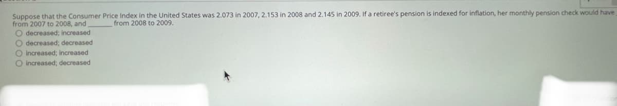 Suppose that the Consumer Price Index in the United States was 2.073 in 2007, 2.153 in 2008 and 2.145 in 2009. If a retiree's pension is indexed for inflation, her monthly pension check would have
from 2007 to 2008, and
O decreased; increased
O decreased; decreased
from 2008 to 2009.
O Increased; increased
O increased; decreased
