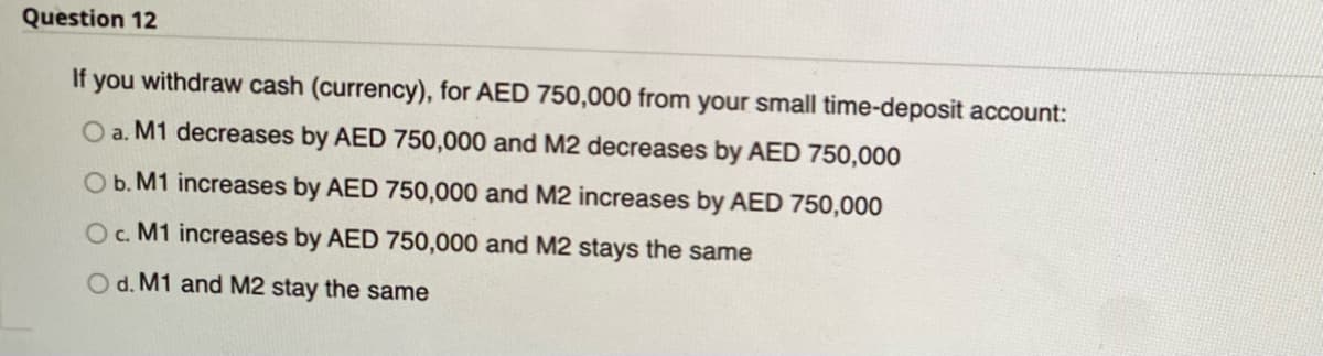 Question 12
If
you withdraw cash (currency), for AED 750,000 from your small time-deposit account:
O a. M1 decreases by AED 750,000 and M2 decreases by AED 750,000
Ob. M1 increases by AED 750,000 and M2 increases by AED 750,000
O. M1 increases by AED 750,000 and M2 stays the same
d. M1 and M2 stay the same
