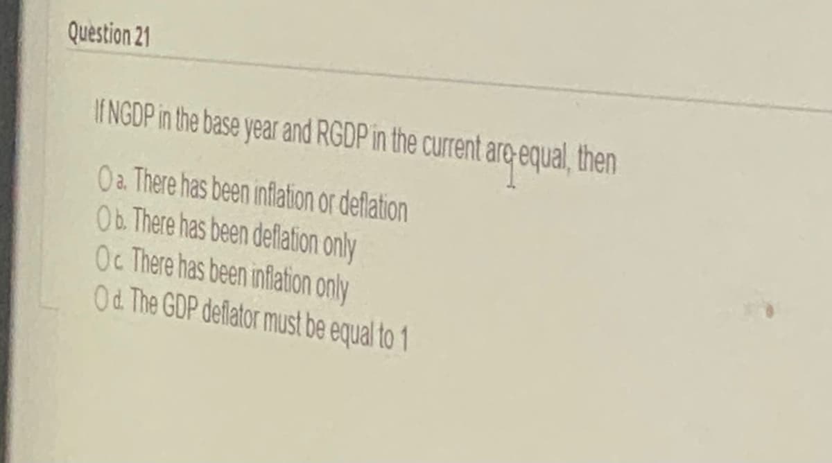 Question 21
I NGDP in the base year and RGDP in the current aro equal, then
Oa There has been inflation or deflation
Ob. There has been deflation only
Oc There has been inflation only
Od The GDP deflator must be equal to 1
