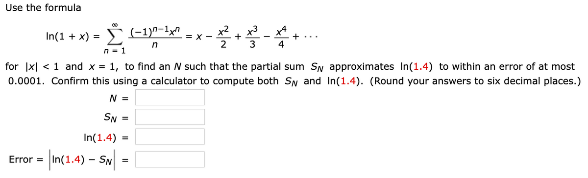 Use the formula
00
In(1 + x) = S (-1)^-1xn
x3
+
+
4
= X -
2
n = 1
for |x| < 1 and x = 1, to find an N such that the partial sum SN approximates In(1.4) to within an error of at most
0.0001. Confirm this using a calculator to compute both SN and In(1.4). (Round your answers to six decimal places.)
N =
SN
In(1.4)
=
|In(1.4) – Sw|
- SN.
Error =
