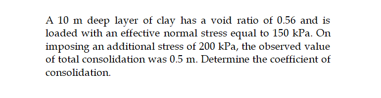 A 10 m deep layer of clay has a void ratio of 0.56 and is
loaded with an effective normal stress equal to 150 kPa. On
imposing an additional stress of 200 kPa, the observed value
of total consolidation was 0.5 m. Determine the coefficient of
consolidation.
