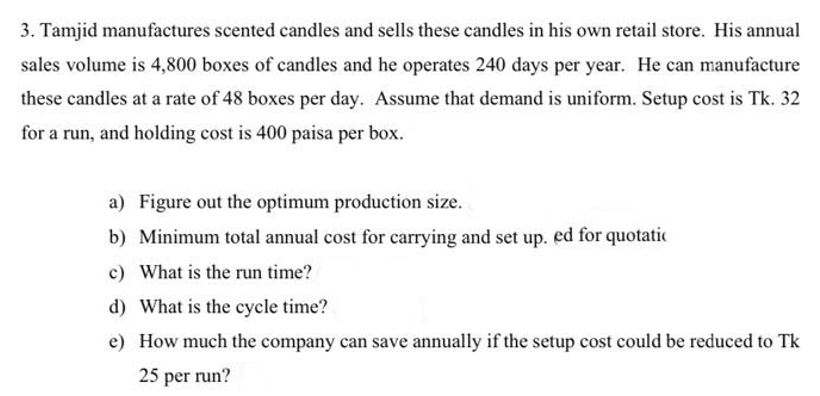 3. Tamjid manufactures scented candles and sells these candles in his own retail store. His annual
sales volume is 4,800 boxes of candles and he operates 240 days per year. He can manufacture
these candles at a rate of 48 boxes per day. Assume that demand is uniform. Setup cost is Tk. 32
for a run, and holding cost is 400 paisa per box.
a) Figure out the optimum production size.
b) Minimum total annual cost for carrying and set up. ed for quotatic
c) What is the run time?
d) What is the cycle time?
e) How much the company can save annually if the setup cost could be reduced to Tk
25 per run?
