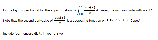 * cos(r)
-dz using the midpoint rule with n = 37.
Find a tight upper bound for the approximation to
1.19
cos(r)
is a decreasing function on 1.19 < a < n. Bound =
Note that the second derivative of
Include four nonzero digits in your answer.
