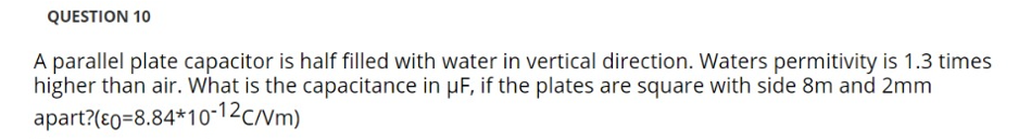 QUESTION 10
A parallel plate capacitor is half filled with water in vertical direction. Waters permitivity is 1.3 times
higher than air. What is the capacitance in µF, if the plates are square with side 8m and 2mm
apart?(80=8.84*10-12c/vm)
