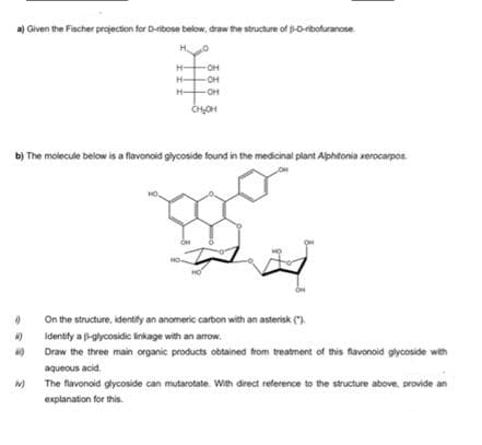 a) Given the Fischer projection for D-ribose below, draw the structure of 3-D-ribofuranose.
H₂
OH
OH
OH
CH₂OH
b) The molecule below is a flavonoid glycoside found in the medicinal plant Alphitonia xerocarpos
0
On the structure, identify an anomeric carbon with an asterisk (").
4)
Identify a-glycosidic linkage with an arrow.
NO
Draw the three main organic products obtained from treatment of this flavonoid glycoside with
aqueous acid.
W)
The flavonoid glycoside can mutarotate. With direct reference to the structure above, provide an
explanation for this.
H
H