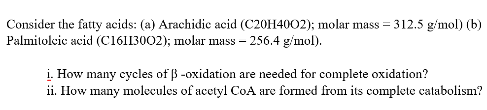 Consider the fatty acids: (a) Arachidic acid (C20H4002); molar mass = 312.5 g/mol) (b)
Palmitoleic acid (C16H3002); molar mass = 256.4 g/mol).
i. How many cycles of ß -oxidation are needed for complete oxidation?
ii. How many molecules of acetyl CoA are formed from its complete catabolism?