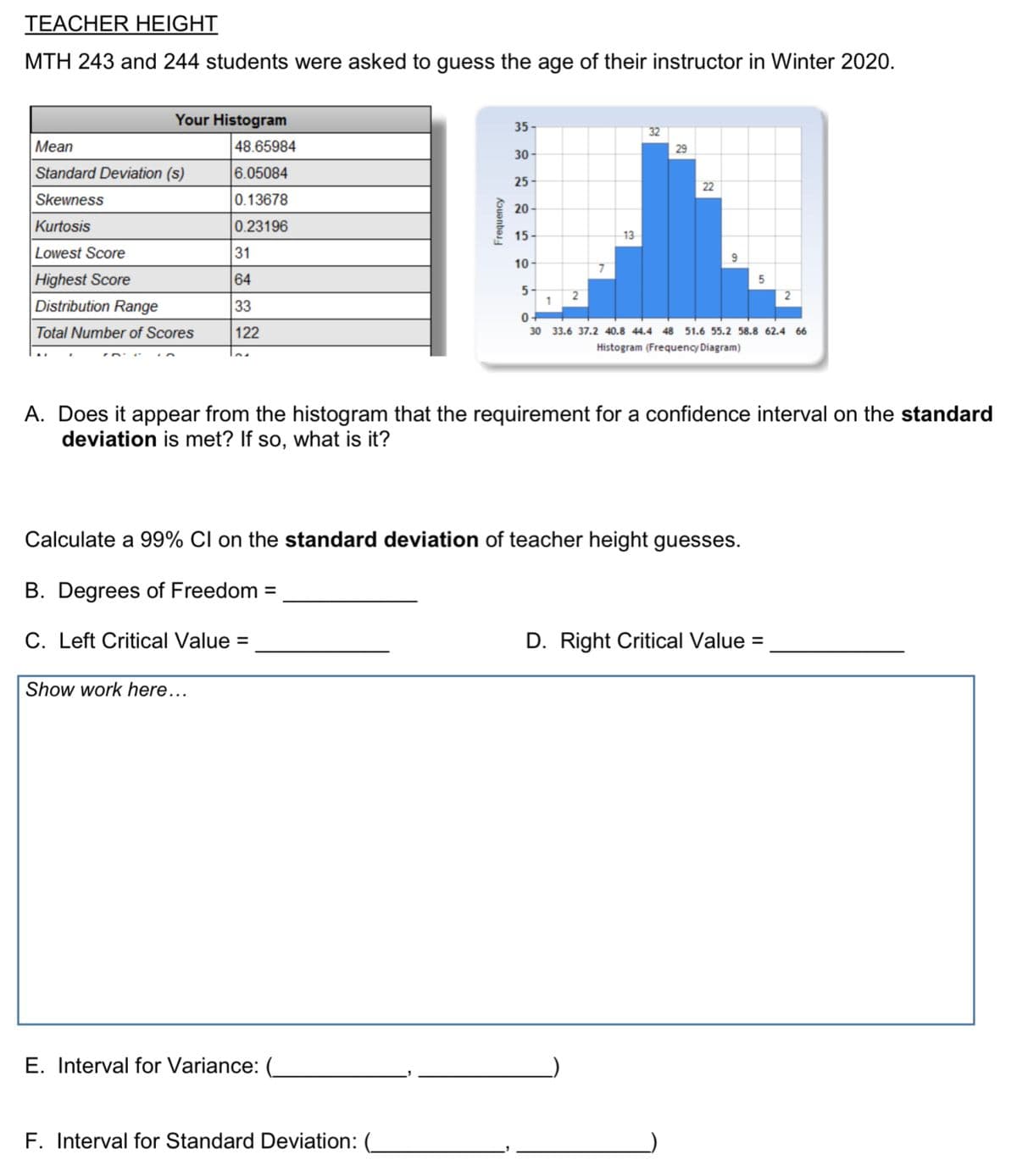 TEACHER HEIGHT
MTH 243 and 244 students were asked to guess the age of their instructor in Winter 2020.
Your Histogram
35-
32
Mean
48.65984
29
30 -
Standard Deviation (s)
6.05084
25-
22
Skewness
0.13678
20 -
Kurtosis
0.23196
15 -
13
Lowest Score
31
10 -
Highest Score
64
5
1
2
Distribution Range
33
0+
Total Number of Scores
122
30 33.6 37.2 40.8 44.4 48 51.6 55.2 58.8 62.4 66
Histogram (Frequency Diagram)
A. Does it appear from the histogram that the requirement for a confidence interval on the standard
deviation is met? If so, what is it?
Calculate a 99% CI on the standard deviation of teacher height guesses.
B. Degrees of Freedom =
C. Left Critical Value =
D. Right Critical Value =
Show work here...
E. Interval for Variance:
F. Interval for Standard Deviation: (_
Frequency
