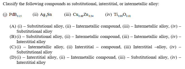 Classify the following compounds as substitutional, interstitial, or intermetallic alloy:
(i) PAB015
(ii) Ag Sn
(iii) Cu. ssZno34
(iv) Ti,900.01
'0.15
(A) (i) – Substitutional alloy, (ii) – Intermetallic compound, (iii) – Intermetallic alloy, (iv) –
Substitutional alloy
(B) (i) – Substitutional alloy, (ii) – Intermetallic compound, (iii) – Intermetallic alloy, (iv) –
Interstitial alloy
(C) (i) – Intermetallic alloy, (ii) Interstitial - compound, (iii) Interstitial -alloy, (iv)
Substitutional alloy
(D) (i) – Interstitial alloy, (ii) - Intermetallic compound, (iii) – Substitutional alloy, (iv) –
Interstitial alloy
