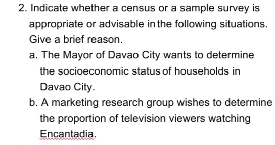 2. Indicate whether a census or a sample survey is
appropriate or advisable in the following situations.
Give a brief reason.
a. The Mayor of Davao City wants to determine
the socioeconomic status of households in
Davao City.
b. A marketing research group wishes to determine
the proportion of television viewers watching
Encantadia.
