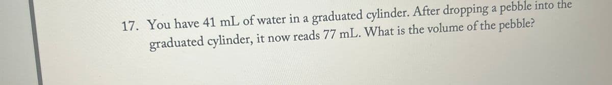 17. You have 41 mL of water in a graduated cylinder. After dropping a pebble into the
graduated cylinder, it now reads 77 mL. What is the volume of the pebble?