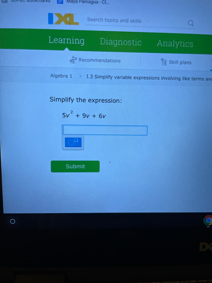 Maya Paniagua - C..
IXL
Search topics and skills
Learning
Diagnostic
Analytics
Recommendations
Skill plans
Algebra 1
> 1.3 Simplify variable expressions involving like terms and
Simplify the expression:
5v + 9v + 6v
Submit
DE
