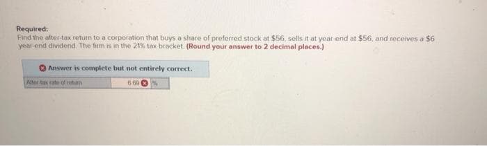Required:
Find the after-tax return to a corporation that buys a share of preferred stock at $56, sells it at year-end at $56, and receives a $6
year-end dividend. The firm is in the 21% tax bracket. (Round your answer to 2 decimal places.)
Answer is complete but not entirely correct.
6.69
After tax rate of retam