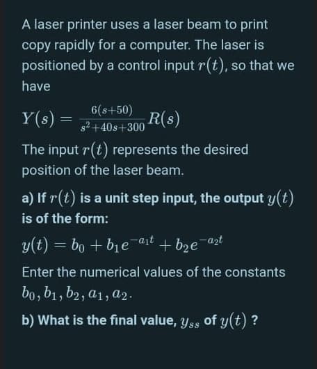 A laser printer uses a laser beam to print
copy rapidly for a computer. The laser is
positioned by a control input r(t), so that we
have
Y(s) =
6(s+50)
+408+300 R(s)
The input r(t) represents the desired
position of the laser beam.
a) If r(t) is a unit step input, the output y(t)
is of the form:
y(t) = bo + bje-ajt + bze-azt
-azt
%3D
Enter the numerical values of the constants
bo, b1, b2, a1, a2.
b) What is the final value, y ss of y(t) ?
