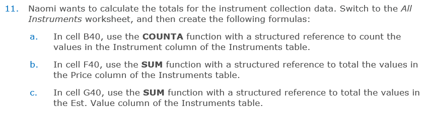 11. Naomi wants to calculate the totals for the instrument collection data. Switch to the All
Instruments worksheet, and then create the following formulas:
In cell B40, use the COUNTA function with a structured reference to count the
а.
values in the Instrument column of the Instruments table.
b.
In cell F40, use the SUM function with a structured reference to total the values in
the Price column of the Instruments table.
In cell G40, use the SUM function with a structured reference to total the values in
C.
the Est. Value column of the Instruments table.
