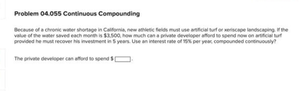 Problem 04.055 Continuous Compounding
Because of a chronic water shortage in California, new athletic fields must use artificial turf or xeriscape landscaping. If the
value of the water saved each month is $3,500, how much can a private developer afford to spend now on artificial turf
provided he must recover his investment in 5 years. Use an interest rate of 15% per year, compounded continuously?
The private developer can afford to spend $[
