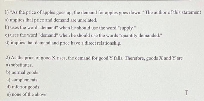 1) “As the price of apples goes up, the demand for apples goes down." The author of this statement
a) implies that price and demand are unrelated.
b) uses the word "demand" when he should use the word "supply."
c) uses the word "demand" when he should use the words "quantity demanded."
11
d) implies that demand and price have a direct relationship.
2) As the price of good X rises, the demand for good Y falls. Therefore, goods X and Y are
a) substitutes.
b) normal goods.
c) complements.
d) inferior goods.
e) none of the above
