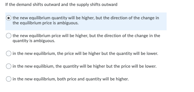 If the demand shifts outward and the supply shifts outward
the new equilibrium quantity will be higher, but the direction of the change in
the equilibrium price is ambiguous.
the new equilibrium price will be higher, but the direction of the change in the
quantity is ambiguous.
in the new equilibrium, the price will be higher but the quantity will be lower.
in the new equilibium, the quantity will be higher but the price will be lower.
in the new equilibrium, both price and quantity will be higher.

