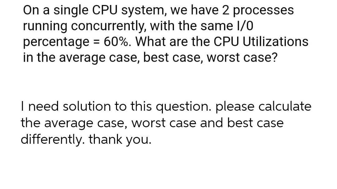 On a single CPU system, we have 2 processes
running concurrently, with the same I/0
percentage = 60%. What are the CPU Utilizations
in the average case, best case, worst case?
I need solution to this question. please calculate
the average case, worst case and best case
differently. thank you.
