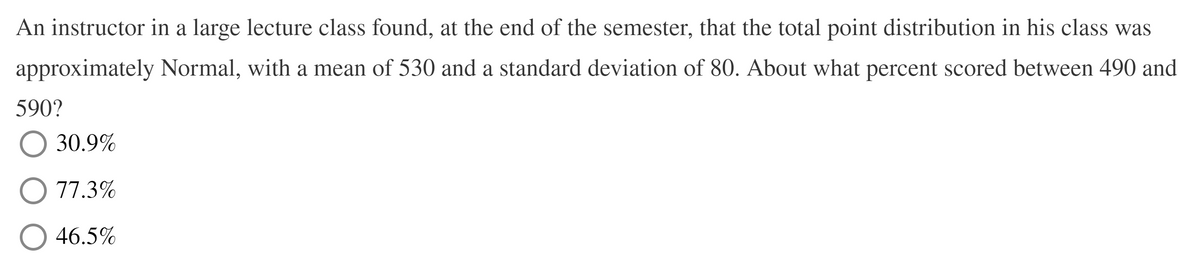 An instructor in a large lecture class found, at the end of the semester, that the total point distribution in his class was
approximately Normal, with a mean of 530 and a standard deviation of 80. About what percent scored between 490 and
590?
30.9%
77.3%
46.5%
