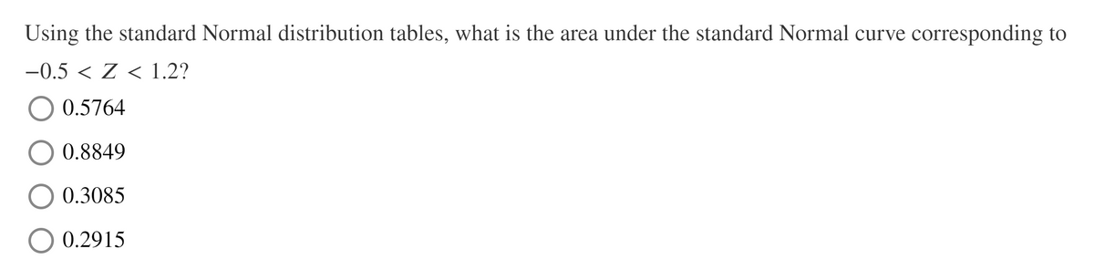 Using the standard Normal distribution tables, what is the area under the standard Normal curve corresponding to
-0.5 < Z < 1.2?
0.5764
0.8849
0.3085
0.2915
